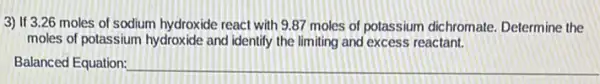 3) If 3.26 moles of sodium hydroxide react with 9.87 moles of potassium dichromate.Determine the
moles of potassium hydroxide and identify the limiting and excess reactant.
Balanced Equation: __