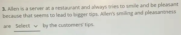 3. Allen is a server at a restaurant and always tries to smile and be pleasant
because that seems to lead to bigger tips Allen's smiling and pleasantness
are __
by the customers' tips.