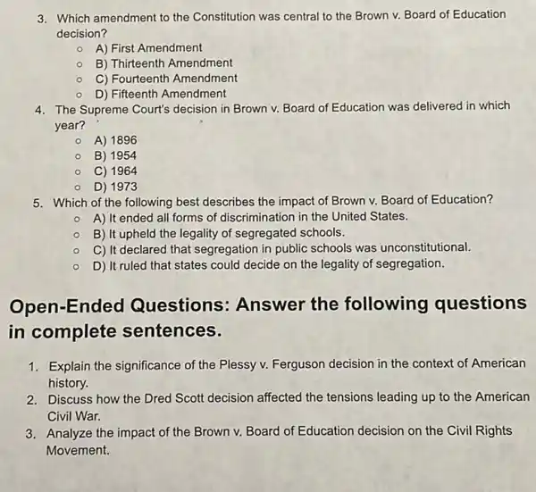 3. Which amendment to the Constitution was central to the Brown v.Board of Education
decision?
A) First Amendment
B) Thirteenth Amendment
C) Fourteenth Amendment
D) Fifteenth Amendment
4. The Supreme Court's decision in Brown v.Board of Education was delivered in which
year?
A) 1896
B) 1954
C) 1964
D) 1973
5. Which of the following best describes the impact of Brown v.Board of Education?
- A) It ended all forms of discrimination in the United States.
B) It upheld the legality of segregated schools.
C) It declared that segregation in public schools was unconstitutional.
D) It ruled that states could decide on the legality of segregation.
Open-Ended Questions Answer the following questions
in complete sentences.
1. Explain the significance of the Plessy v. Ferguson decision in the context of American
history.
2. Discuss how the Dred Scott decision affected the tensions leading up to the American
Civil War.
3. Analyze the impact of the Brown v. Board of Education decision on the Civil Rights
Movement.