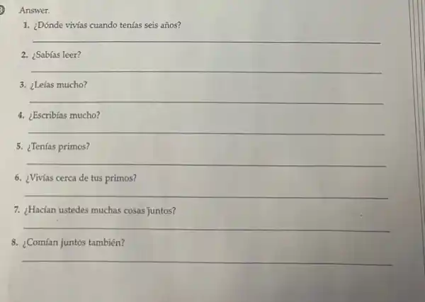 3 Answer.
1. ¿Dónde vivías cuando tenías seis años?
__
2. ¿Sabías leer?
__
3. ¿Leías mucho?
__
4. ¿Escribias mucho?
__
5. ¿Tenías primos?
__
6. ¿Vivías cerca de tus primos?
__
7. ¿Hacían ustedes muchas cosas juntos?
__
8. ¿Comían juntos también?
__