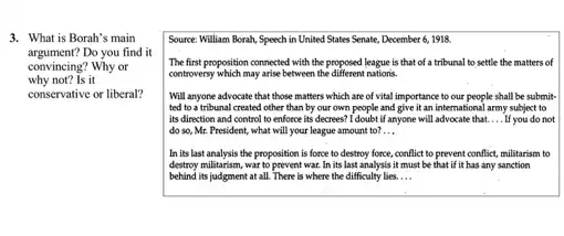 3. What is Borah's main
argument?Do you find it
convincing? Why or
why not? Is it
conservative or liberal?
Source: William Borah, Speech in United States Senate December 6, 1918.
The first proposition connected with the proposed league is that of a tribunal to settle the matters of
controversy which may arise between the different nations.
Will anyone advocate that those matters which are of vital importance to our people shall be submit-
ted to a tribunal created other than by our own people and give it an internationa I army subject to
its direction and control to enforce its decrees?I doubt if anyone will advocate that. __ If you do not
do so, Mr. President ,what will your league amount to? __
In its last analysis the proposition is force to destroy force, conflict to prevent conflict, militarism to
destroy militarism, war to prevent war In its last analysis it must be that if it has any sanction
behind its judgment at all. There is where the difficulty lies. __