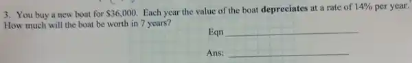 3. You buy a new boat for 36,000
Each year the value of the boat depreciates at a rate of 14%  per year.
How much will the boat be worth in 7 years?
Eqn __
Ans: __