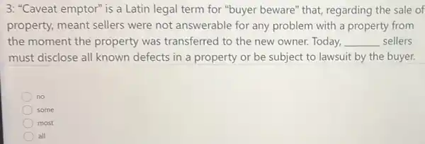 3: "Caveat emptor" is a Latin legal term for "buyer beware"that, regarding the sale of
property, meant sellers were not answerable for any problem with a property from
the moment the property was transferred to the new owner. Today, __ sellers
must disclose all known defects in a property or be subject to lawsuit by the buyer.
no
some
most
all