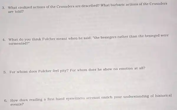 3. What civilized actions of the Crusaders are described?What barbaric actions of the Crusaders
are told?
4. What do you think Fulcher meant when he said, "the besiegers rather than the besieged were
tormented?
5. For whom does Fulcher feel pity? For whom does he show no emotion at all?
6. How does reading a first-hand eyewitness account enrich your understanding of historical
events?