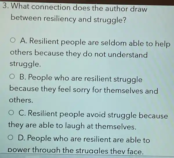 3. What connection does the author draw
between resiliency and struggle?
A Resilient people are seldom able to help
others because they do not understand
struggle.
B. People who are resilient struggle
because they feel sorry for themselves and
others.
C Resilient people avoid struggle because
they are able to laugh at themselves.
D. People who are resilient are able to
power throuah the struaales thev face.