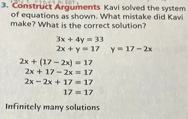 3. Construct Arguments Kavi solved the system
of equations as shown. What mistake did Kavi
make? What is the correct solution?
3x+4y=33
2x+y=17 y=17-2x
2x+(17-2x)=17
2x+17-2x=17
2x-2x+17=17
17=17
Infinitely many solutions