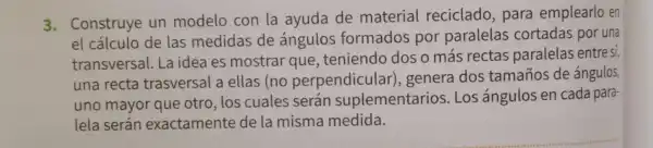 3. Construye un modelo con la ayuda de material reciclado,para emplearlo en
el cálculo de las medidas de ángulos formados por paralelas cortadas por una
transversal Laidea es mostrar que teniendo dos o más rectas paralelas entre si,
una recta trasversal a ellas (no perpendicular), genera dos tamaños de ángulos,
uno mayor que otro, los cuales serán suplementarios Los ángulos en cada para-
lela serán exactament e de la misma medida.