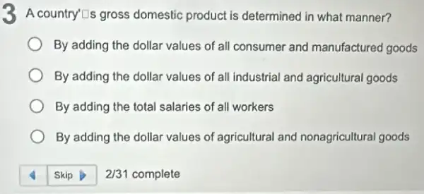 3 A country'Tis gross domestic product is determined in what manner?
By adding the dollar values of all consumer and manufactured goods
By adding the dollar values of all industrial and agricultural goods
By adding the total salaries of all workers
By adding the dollar values of agricultural and nonagricultural goods