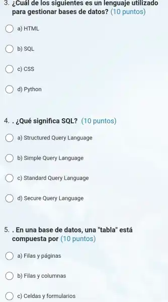 3. ¿Cuál de los siguientes es un lenguaje utilizado
para gestionar bases de datos?(10 puntos)
a) HTML
b) SQL
c) CSS
d) Python
4. . ¿Qué significa SQL? (10 puntos)
a) Structured Query Language
b) Simple Query Language
c) Standard Query Language
d) Secure Query Language
5. . En una base de datos, una "tabla" está
compuesta por (10 puntos)
a) Filas y páginas
b) Filas y columnas
c) Celdas y formularios