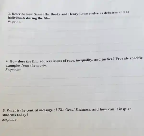 3. Describe how Samantha Booke and Henry Low evolve as debaters and as
individuals during the film.
Response:
4. How does the film address issues of race, inequality , and justice? Provide specific
examples from the movie.
Response:
5. What is the central message of The Great Debaters, and how can it inspire
students today?
Response: