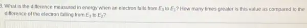 3. What is the difference measured in energy when an electron falls from E_(3) to E_(1) ? How many times greater is this value as compared to the
difference of the electron falling from E_(3) to E_(2)