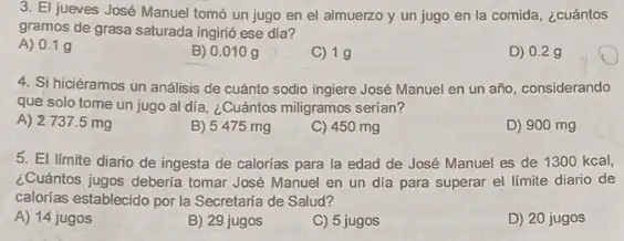 3. El jueves José Manuel tomó un jugo en el almuerzo y un jugo en la comida, ¿cuántos
gramos de grasa saturada ingirió ese día?
A) 0.19
B) 0.010 g
C) 19
D) 0.29
4. Si hiciéramos un análisis de cuánto sodio ingiere José Manuel en un año, considerando
que solo tome un jugo al dia, ¿Cuántos miligramos serían?
A) 2737.5 mg
B) 5475 mg
C) 450 mg
D) 900 mg
5. El limite diario de ingesta de calorías para la edad de José Manuel es de 1300 kcal,
¿Cuántos jugos deberia tomar José Manuel en un dia para superar el límite diario de
calorias establecido por la Secretaria de Salud?
A) 14 jugos
B) 29 jugos
C) 5 jugos
D) 20 jugos