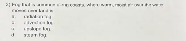 3) Fog that is common along coasts , where warm, moist air over the water
moves over land is
a. radiation fog
b.advection fog
upslope fog.
d. steam fog.