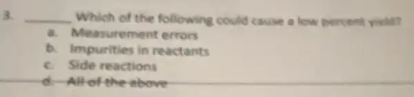 3. __ Which of the following could cause a low percent yield?
a. Measurement errors
b. Impurities in reactants
c. Side reactions
d-All-of the above