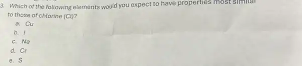 3. Which of the following elements would you expect to have properties most simitar
to those of chlorine (Cl) 2
a. Cu
b. !
c. Na
d. Cr
e. S
