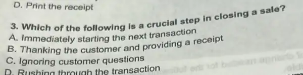 3. Which of the following is a erusial step in closing a sale?
A. Immediately starting the next transaction
B. Thanking the customer and providing a receipt
C. Ignoring customer questions
D. Rushing through the transaction
D. Print the receipt