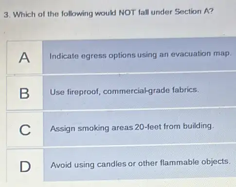 3. Which of the following would NOT fall under Section A?
A
Indicate egress options using an evacuation map.
B
Use fireproof commercial-grade fabrics.
C
Assign smoking areas 20 -feet from building.
square 
Avoid using candles or other flammable objects.