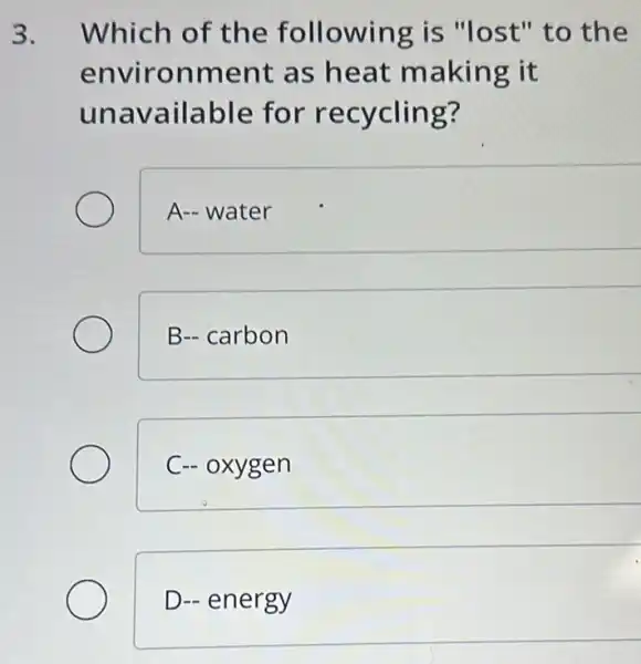 3. Which of the following is "lost" to the
environment as heat making it
unavailable for recycling?
A- water
B-carbon
C- oxygen
D- energy