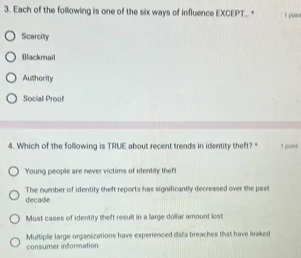 3. Each of the following is one of the six ways of influence EXCEPT. __
Scarcity
Blackmail
Authority
Social Proof
4. Which of the following is TRUE about recent trends in identity theft?
Young people are never victims of identity theft
The number of identity theft reports has significantly decreased over the past
decade
Most cases of identity theft result in a large dollar amount lost
Multiple large organizations have experienced data breacher that have leaked
consumer information
1 poin
1 point