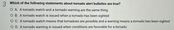 3 Which of the following statements about tornado alert bulletins are true?
A. A tornado watch and a tornado warning are the same thing
B. A tornado watch is issued when a tornado has been sighted
C. A tornado watch means that tornadoes are possible and a warning means a tornado has been sighted
D. A tornado warning is issued when conditions are favorable for a tornado