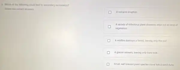 3 Which of the foloming could lead to socondary succession?
A volcanic eruption
A variety of Infectious plant diseases wice out an ares of
vegetation.
A wildfire destroys a forest, leaving only the soil
A glacier retreats, leaving only bare rock.
Small, saft-tolerant plant species move into a sand dune.