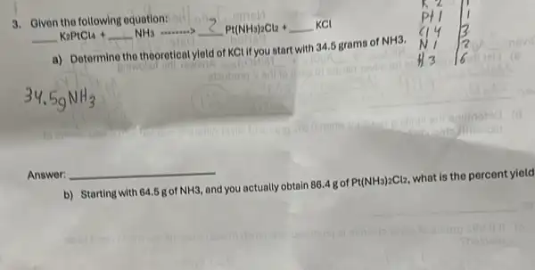 3. Given the following equation:
underline ( )K_(2)PtCl_(4)+underline ( )NH_(3) arrow underline (2)Pt(NH_(3))_(2)Cl_(2)+underline ( )KCl
a) Determine the theoretical yield of KCU you start with 34.5 grams of
NH3
Answer: __
b) Starting with 64.5g of NH3 and you actually obtain 86.4gof Pt(NH_(3))_(2)Cl_(2)
what is the percent yield
__