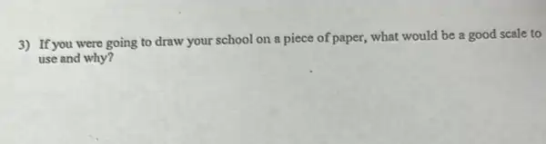 3) If you were going to draw your school on a piece of paper what would be a good scale to
use and why?