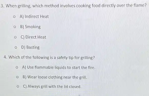 3. When grilling, which method involves cooking food directly over the flame?
A) Indirect Heat
B) Smoking
C) Direct Heat
D) Basting
4. Which of the following is a safety tip for grilling?
A) Use flammable liquids to start the fire.
B) Wear loose clothing near the grill.
C) Always grill with the lid closed.