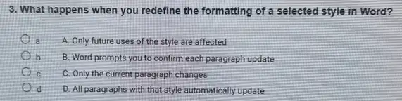 3. What happens when you redefine the formatting of a selected style in Word?
a A. Only future uses of the style are affected
b
B. Word prompts you to confirm each paragraph update
c C. Only the current paragraph changes
d
D. All paragraphs with that style automatically update