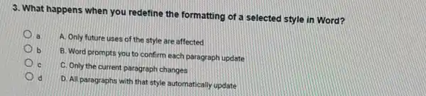 3. What happens when you redefine the formatting of a selected style in Word?
a
A. Only future uses of the style are affected
b
B. Word prompts you to confirm each paragraph update
c
C. Only the current paragraph changes
d
D. All paragraphs with that style automatically update