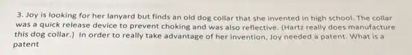 3. Joy is looking for her lanyard but finds an old dog collar that she invented in high school. The collar
was a quick release device to prevent choking and was also reflective (Hartz really does manufacture
this dog collar.) In order to really take advantage of her invention Joy needed a patent.What is a
patent