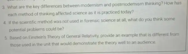 3. What are the key differences between modernism and postmodernisn thinking? How has
each method of thinking affected science as it is practiced today?
4. If the scientific method was not used in forensic science at all, what do you think some
potential problems could be?
5. Based on Einstein's Theory of General Relativity provide an example that is different from
those used in the unit that would demonstrate the theory well to an audience