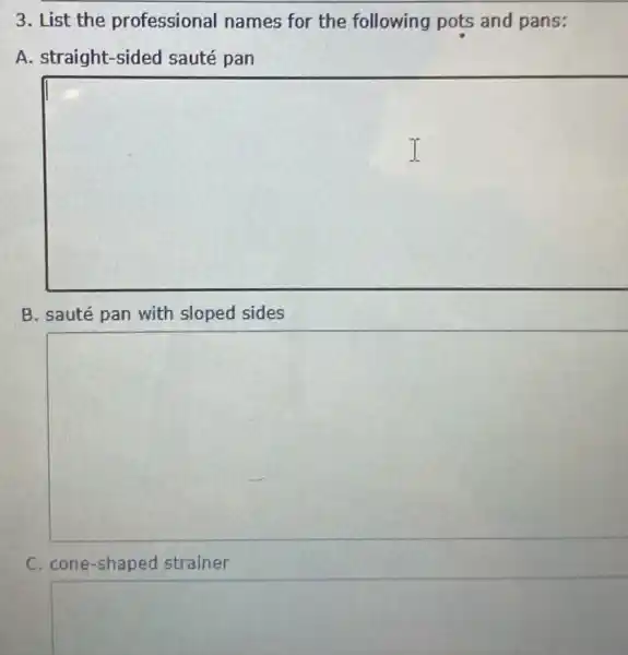 3. List the professional names for the following pots and pans:
A. straight-sided sauté pan
square 
B. sauté pan with sloped sides
square 
C. cone-shaped strainer
square