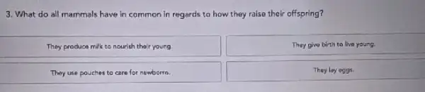 3. What do all mammals have in common in regards to how they raise their offspring?
They produce milk to nourish their young.
Thay give birth to live young.
They use pouches to care for newborns.
They lay oggs.