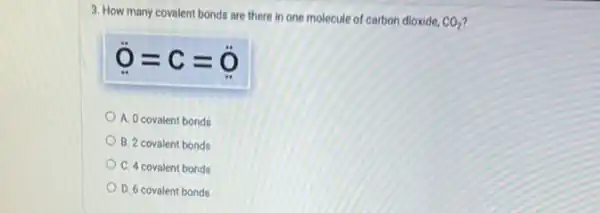 3. How many covalent bonds are there in one molecule of carbon dioxide.
CO_(2)
ddot (O)=C=ddot (O)
A. 0 covalent bonds
B. 2 covalent bonds
C. 4 covalent bonds
D. 6 covalent bonds