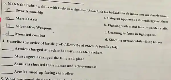 3. Match the fighting skills with their descriptions Relaciona las habilidades de lucha con sus descripciones:
__ Swordsmanship
a. Using an opponent's strength against them
__ Martial Arts
b. Fighting with metal fans or wooden staffs
__ Alternative Weapons
c. Learning to fence in tight spaces
__ Mounted combat
d. Shooting arrows while riding horses
4. Describe the order of battle (1-4) I Describe el orden de batalla (1-4)
__ Armies charged at each other with mounted archers
__ Messengers arranged the time and place
__
Samurai shouted their names and achievements
__
Armies lined up facing each other