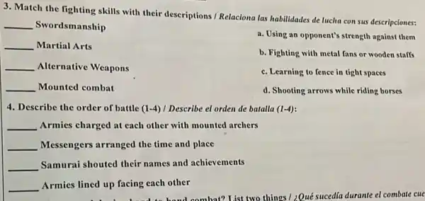 3. Match the fighting skills with their descriptions Relaciona las habilidades de lucha con sus descripciones:
__ Swordsmanship
a. Using an opponent's strength against them
__ Martial Arts
b. Fighting with metal fans or wooden staffs
__ Alternative Weapons
c. Learning to fence in tight spaces
__ Mounted combat
d. Shooting arrows while riding horses
4. Describe the order of battle (1-4) I Describe el orden de batalla (1-4)
__ Armies charged at each other with mounted archers
__ Messengers arranged the time and place
__ Samurai shouted their names and achievements
__ Armies lined up facing cach other