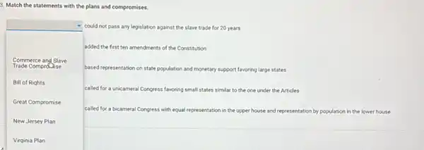 3. Match the statements with the plans and compromises.
square 
based representation on state population and monetary support favoring large states
could not pass any legislation against the slave trade for 20 years
added the first ten amendments of the Constitution
Trade Comprolise
Commerce and Slave
Bill of Rights
called for a unicameral Congress favoring small states similar to the one under the Articles
Great Compromise
New Jersey Plan
called for a bicamera Congress with equal representation in the upper house and representation by population in the lower house