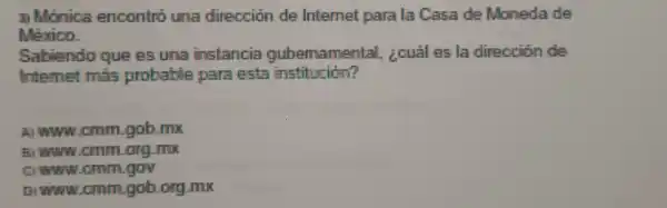 3) Monica encontro una direccion de Internet parala Casa de Moneda de
México.
internet mas probable para esta institución?
Sabiendo que es una instancia oubernamental,zcuál es la dirección da
A www cmm gob.mx
B www.cmm.org mos
cmm gob ong mx