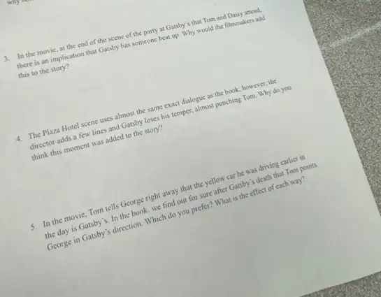 3. In the movie, at the end of the scene of the party at Gatsby's that Tom and Daisy attend.
there is an implication that Gatsby has someone beat up. Why would the filmmakers add
this to the story?
4. The Plaza Hotel scene uses almost the same exact dialogue as the book; however, the
director adds a few lines and Gatsby loses his temper, almost punching Tom. Why do you
think this moment was added to the story?
5. In the movie, Tom tells George right away that the yellow car he was driving earlier in
the day is Gatsby 's. In the book, we find out for sure after Gatsby's death that Tom points
George in Gatsby's direction Which do you prefer?What is the effect of each way?