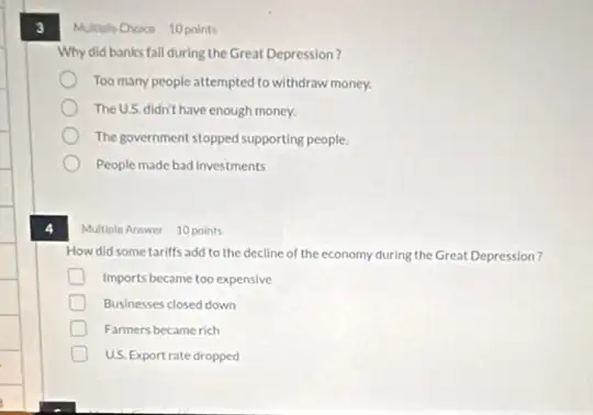 3 Multiple Choice 10 points
Why did banks fall during the Great Depression?
Too many people attempted to withdraw money.
The U.S. didn't have enough money.
The government stopped supporting people.
People made bad investments
Multiple Answer 10 points
How did some tariffs add to the decline of the economy during the Great Depression?
Imports became too expensive
D Businesses closed down
D Farmers became rich
US. Exportrate dropped