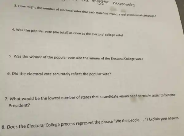 3. How might the number of electoral votes that each state has impact a real presidential campaign?
4. Was the popular vote (die total) as close as the electoral college vote?
5. Was the winner of the popular vote also the winner of the Electoral College vote?
6. Did the electoral vote accurately reflect the popular vote?
7. What would be the lowest number of states that a candidate would need to win in order to become
President?
8. Does the Electoral College process represent the phrase "We the people.
__
"? Explain your answer.