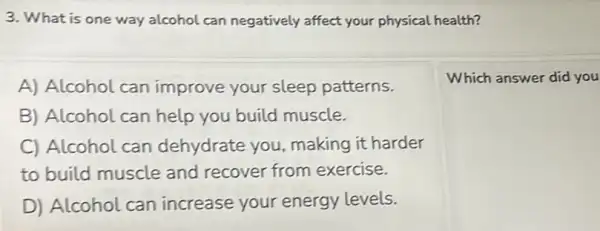 3. What is one way alcohol can negatively affect your physical health?
A) Alcohol can improve your sleep patterns.
Which answer did you
B) Alcohol can help you build muscle.
C) Alcohol can dehydrate you making it harder
to build muscle and recover from exercise.
D) Alcohol can increase your energy levels.