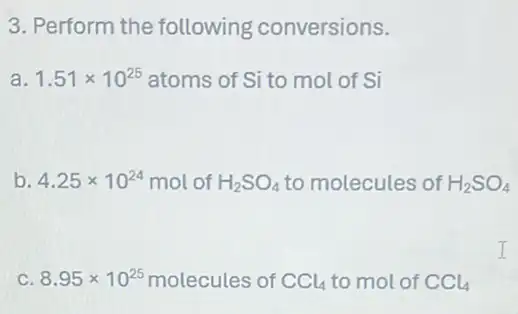 3. Perform the following conversions.
a. 1.51times 10^25 atoms of Si to mol of Si
b. 4.25times 10^24 mol of H_(2)SO_(4) to molecules of H_(2)SO_(4)
C. 8.95times 10^25 molecules of CCl_(4) to mol of CCl_(4)