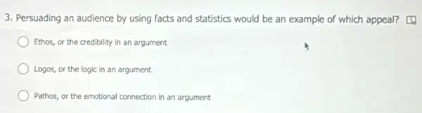 3. Persuading an audience by using facts and statistics would be an example of which appeal?
Ethos, or the credibility in an argument
Logos, or the logic in an argument
Pathos, or the emotional connection in an argument