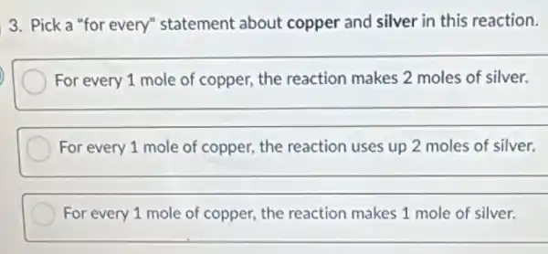 3. Pick a "for every" statement about copper and silver in this reaction.
__
For every 1 mole of copper, the reaction makes 2 moles of silver.
__
For every 1 mole of copper, the reaction uses up 2 moles of silver.
__
For every 1 mole of copper, the reaction makes 1 mole of silver.