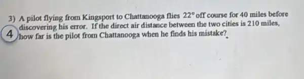 3) A pilot flying from Kingsport to Chattanooga flies
22^circ  off course for 40 miles before
discovering his error. If the direct air distance between the two cities is 210 miles.
) how far is the pilot from Chattanooga when he finds his mistake?