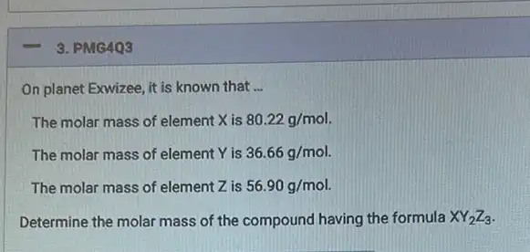 3. PMG403
On planet Exwizee, it is known that __
The molar mass of element X is 80.22g/mol
The molar mass of element Y is 36.66g/mol.
The molar mass of element Z is 56.90g/mol.
Determine the molar mass of the compound having the formula XY_(2)Z_(3)