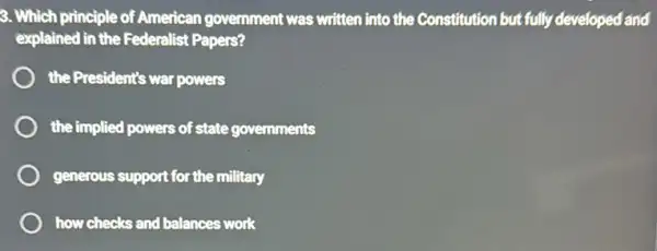 3. Which principle of American government was written into the Constitution but fully developed and
explained in the Federalist Papers?
the President's war powers
the implied powers of state governments
generous support for the military
how checks and balances work