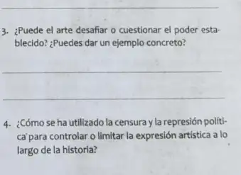 3. ¿Puede el arte desafiar - cuestionar el poder esta-
blecido? ¿Puedes dar un ejemplo concreto?
__
4. ¿Cómo se ha utilizado la censura y la represión políti-
ca'para controlar o limitar la expresión artística a lo
largo de la historia?